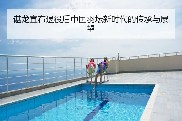 谌龙宣布退役后中国羽坛新时代的传承与展望