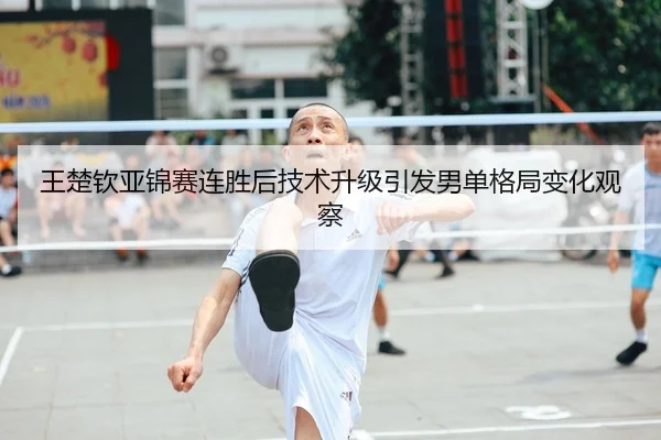 王楚钦亚锦赛连胜后技术升级引发男单格局变化观察