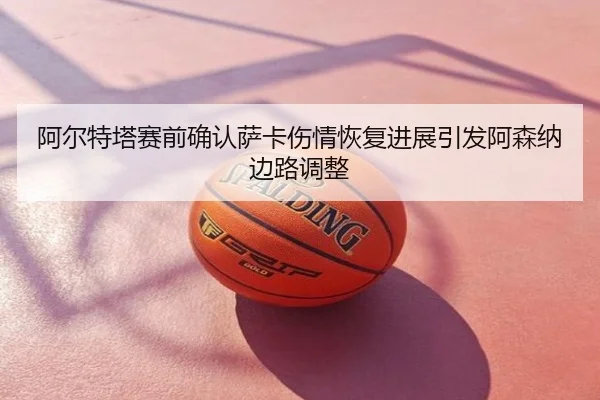阿尔特塔赛前确认萨卡伤情恢复进展引发阿森纳边路调整