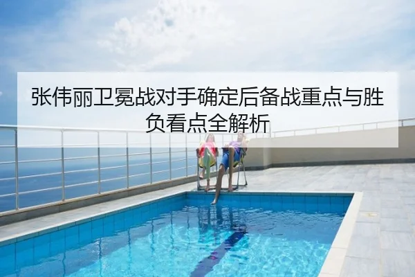 张伟丽卫冕战对手确定后备战重点与胜负看点全解析