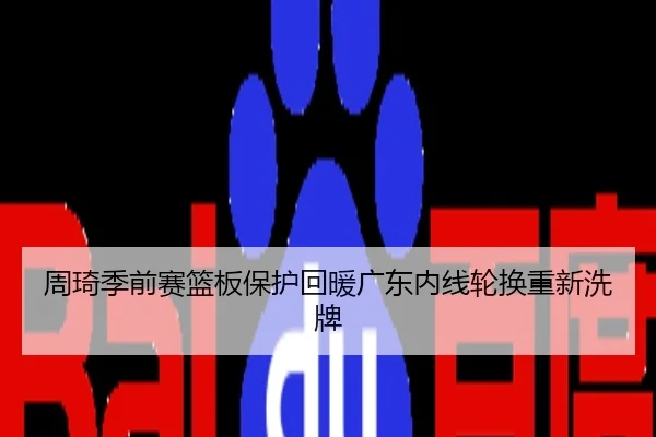 周琦季前赛篮板保护回暖广东内线轮换重新洗牌