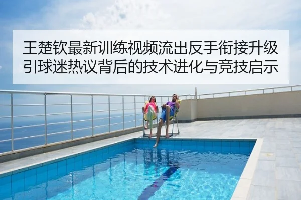 王楚钦最新训练视频流出反手衔接升级引球迷热议背后的技术进化与竞技启示